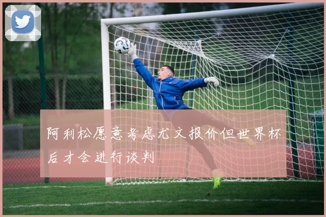阿利松愿意考虑尤文报价但世界杯后才会进行谈判