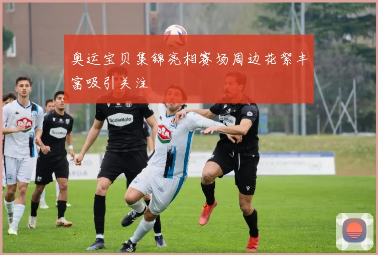 奥运宝贝集锦亮相赛场周边花絮丰富吸引关注