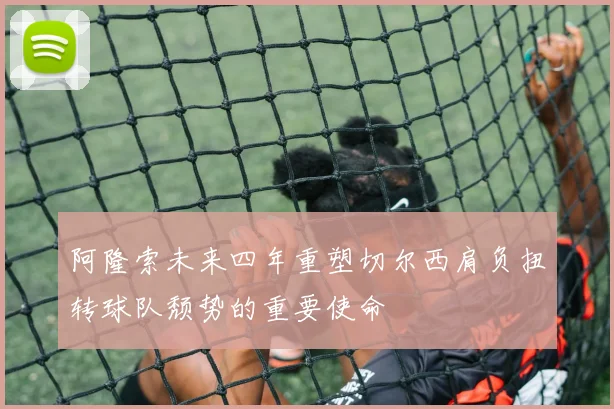 阿隆索未来四年重塑切尔西肩负扭转球队颓势的重要使命