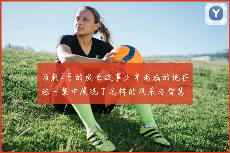 马刺2号的成长故事少年老成的他在这一集中展现了怎样的风采与智慧