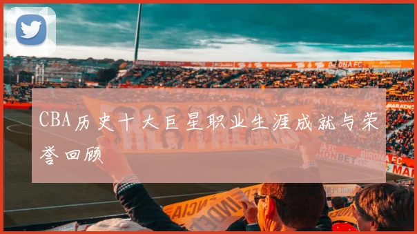 CBA历史十大巨星职业生涯成就与荣誉回顾