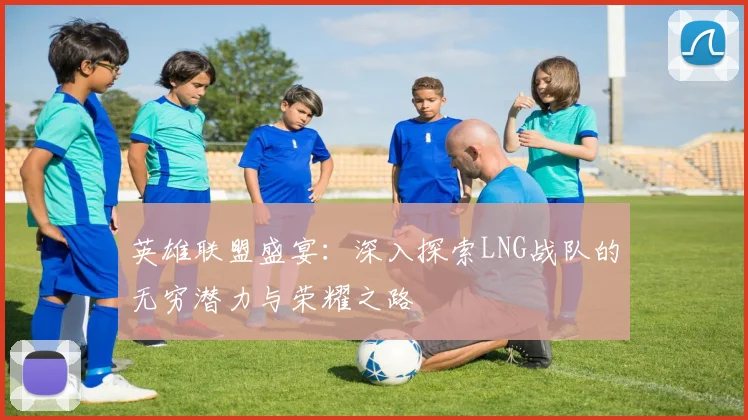 英雄联盟盛宴：深入探索LNG战队的无穷潜力与荣耀之路