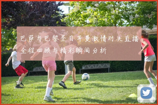 巴萨与巴黎圣日耳曼激情对决直播全程回顾与精彩瞬间分析