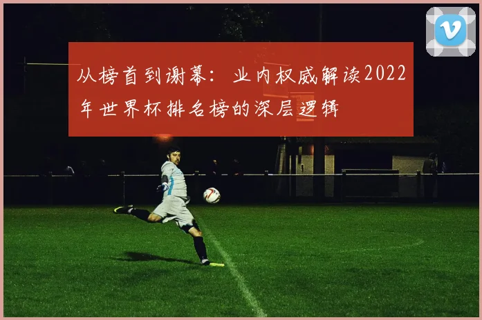 从榜首到谢幕：业内权威解读2022年世界杯排名榜的深层逻辑