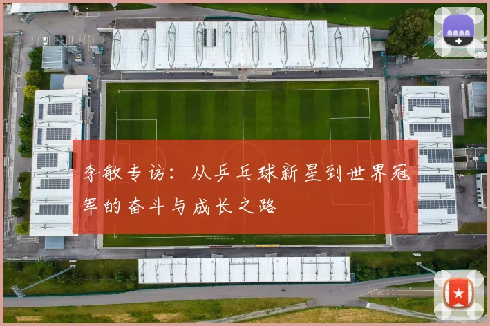 李敏专访：从乒乓球新星到世界冠军的奋斗与成长之路