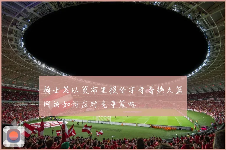 骑士若以莫布里报价字母哥热火篮网该如何应对竞争策略