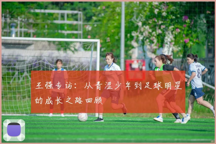 王强专访：从青涩少年到足球明星的成长之路回顾