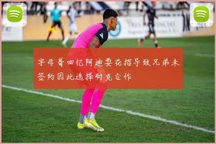字母哥回忆阿迪耍花招导致兄弟未签约因此选择耐克合作