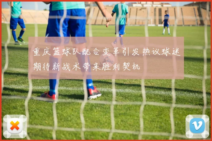 重庆篮球队配合变革引发热议球迷期待新战术带来胜利契机