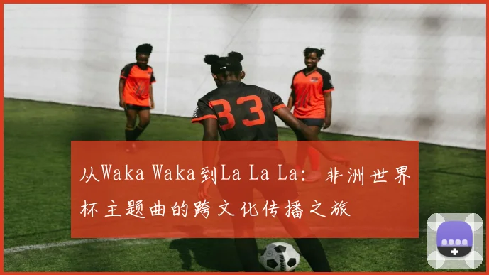 从Waka Waka到La La La：非洲世界杯主题曲的跨文化传播之旅