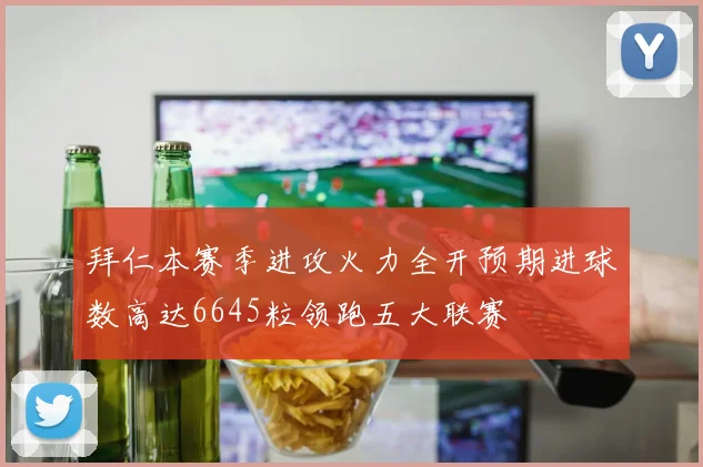 拜仁本赛季进攻火力全开预期进球数高达6645粒领跑五大联赛