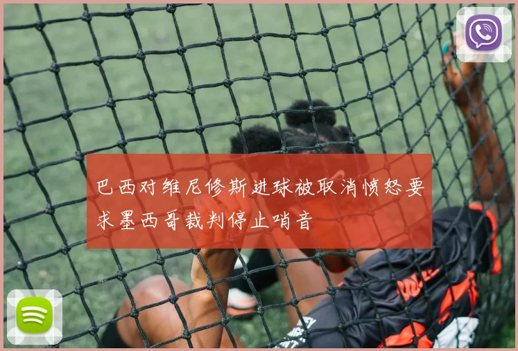 巴西对维尼修斯进球被取消愤怒要求墨西哥裁判停止哨音