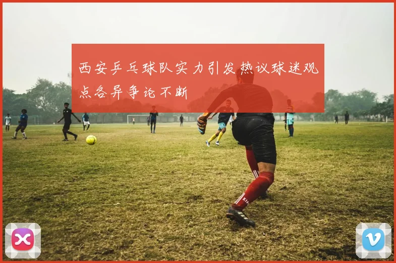 西安乒乓球队实力引发热议球迷观点各异争论不断