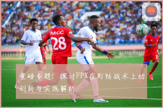重磅专题：探讨FPX在盯防战术上的创新与实践解析
